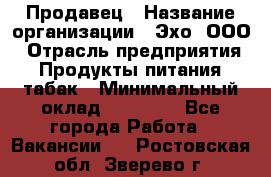 Продавец › Название организации ­ Эхо, ООО › Отрасль предприятия ­ Продукты питания, табак › Минимальный оклад ­ 27 000 - Все города Работа » Вакансии   . Ростовская обл.,Зверево г.